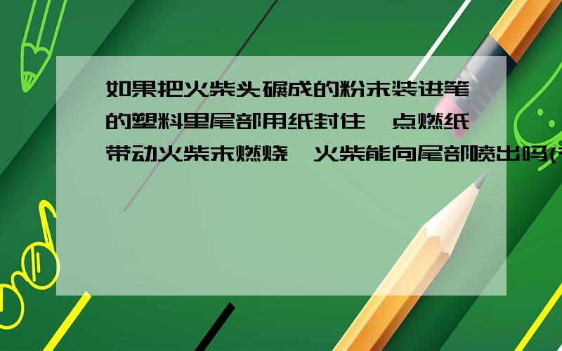 如果把火柴头碾成的粉末装进笔的塑料里尾部用纸封住,点燃纸带动火柴末燃烧,火柴能向尾部喷出吗(有压力)