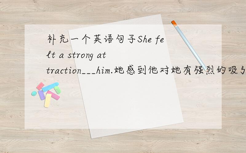 补充一个英语句子She felt a strong attraction___him.她感到他对她有强烈的吸引力.求详解,谢蛤~··