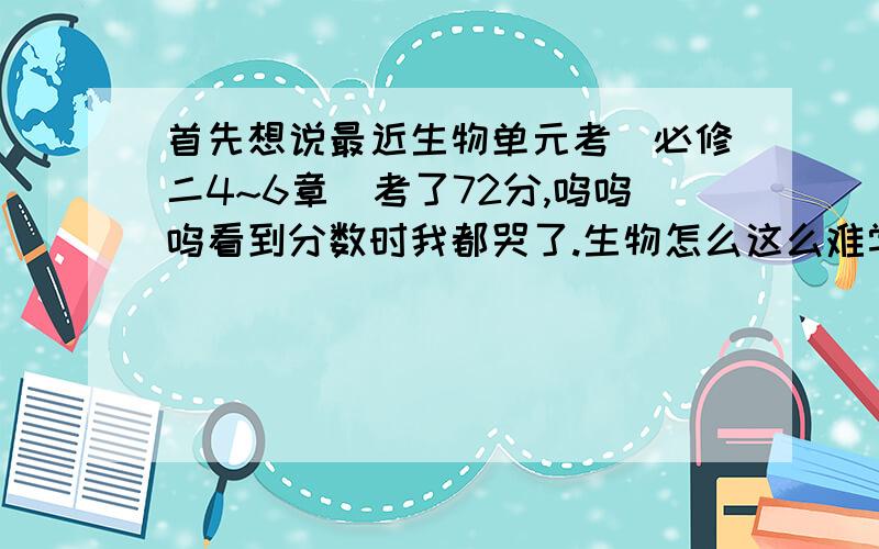 首先想说最近生物单元考（必修二4~6章）考了72分,呜呜呜看到分数时我都哭了.生物怎么这么难学好呢?真的很没信心!平时我知道生物是“理科中的文科”,也有读认真地课本,可做题时就总是