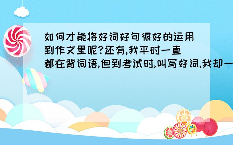 如何才能将好词好句很好的运用到作文里呢?还有,我平时一直都在背词语,但到考试时,叫写好词,我却一个都想不起来了,很容易忘记,（不关记忆力,叫背一篇课文,我大概30分钟就能背得了）