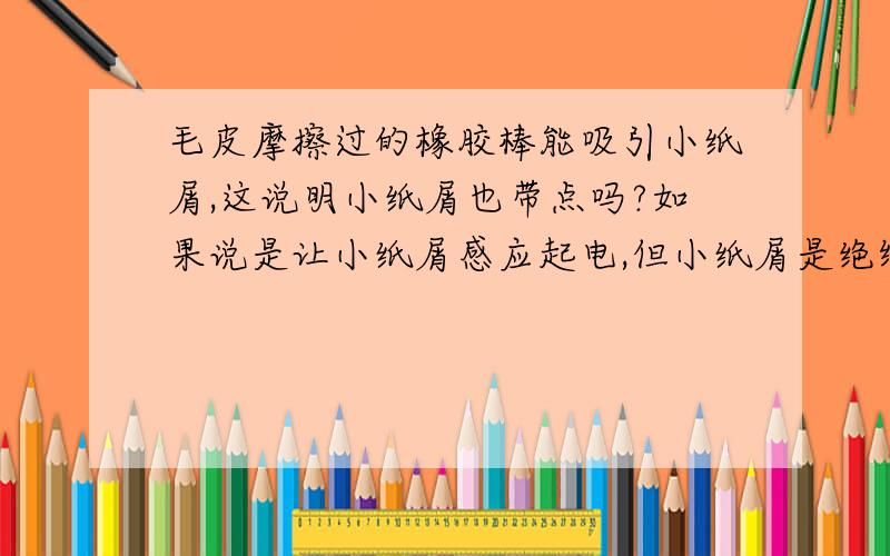 毛皮摩擦过的橡胶棒能吸引小纸屑,这说明小纸屑也带点吗?如果说是让小纸屑感应起电,但小纸屑是绝缘体啊!