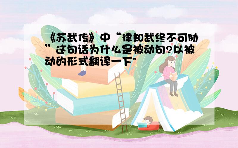 《苏武传》中“律知武终不可胁”这句话为什么是被动句?以被动的形式翻译一下~