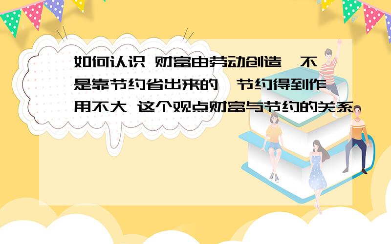 如何认识 财富由劳动创造,不是靠节约省出来的,节约得到作用不大 这个观点财富与节约的关系