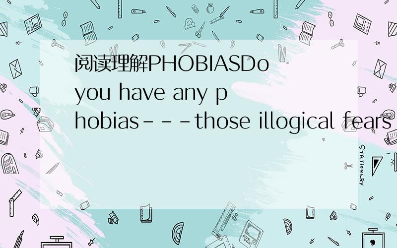 阅读理解PHOBIASDo you have any phobias---those illogical fears of perfectly ordinary things?Many people suffer from claustrophobia.They feel uneasy in closed spaces --- elevators,for example.They feel a tightening in the chest every time an eleva