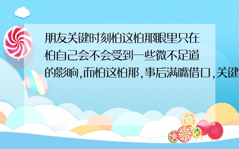 朋友关键时刻怕这怕那眼里只在怕自己会不会受到一些微不足道的影响,而怕这怕那,事后满嘴借口,关键时刻他就傻了,根本对他不会有什么影响,可他偏偏害苦了我,这样的朋友,