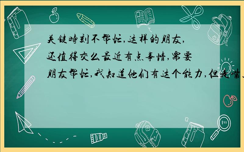 关键时刻不帮忙,这样的朋友,还值得交么最近有点事情,需要朋友帮忙,我知道他们有这个能力,但是嘴上说得好听,却都能拖能拖避开了.枉我平时客气相待,只是不值得付出时间和金钱的朋友.认