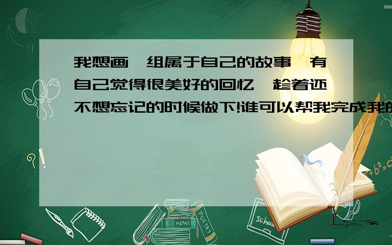 我想画一组属于自己的故事,有自己觉得很美好的回忆,趁着还不想忘记的时候做下!谁可以帮我完成我的心愿,满足你任何一个等价值的条件