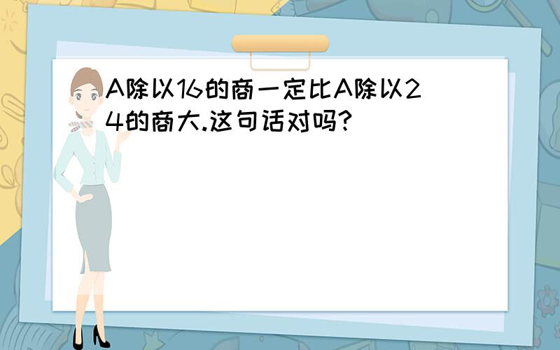 A除以16的商一定比A除以24的商大.这句话对吗?