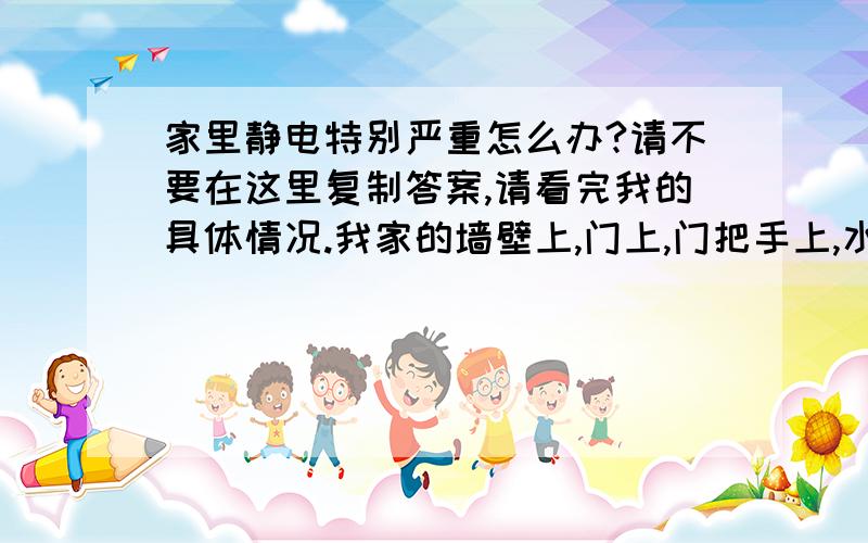 家里静电特别严重怎么办?请不要在这里复制答案,请看完我的具体情况.我家的墙壁上,门上,门把手上,水龙头上,窗户上,鲜花上,厨房不锈钢台面上,甚至水上和电灯开关上都有很严重的静电.晚