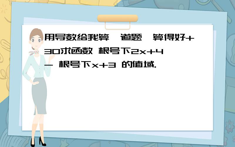 用导数给我算一道题,算得好+30求函数 根号下2x+4 - 根号下x+3 的值域.