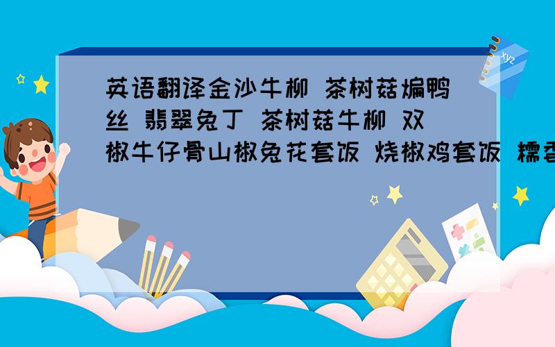 英语翻译金沙牛柳 茶树菇煸鸭丝 翡翠兔丁 茶树菇牛柳 双椒牛仔骨山椒兔花套饭 烧椒鸡套饭 糯香鸭套饭 酱香鸭套饭 口水鸡套饭脆椒鱿鱼须 尖椒肉末蘑菇 烧椒葱香鸡 香辣五花肉 鲜椒牛蛙