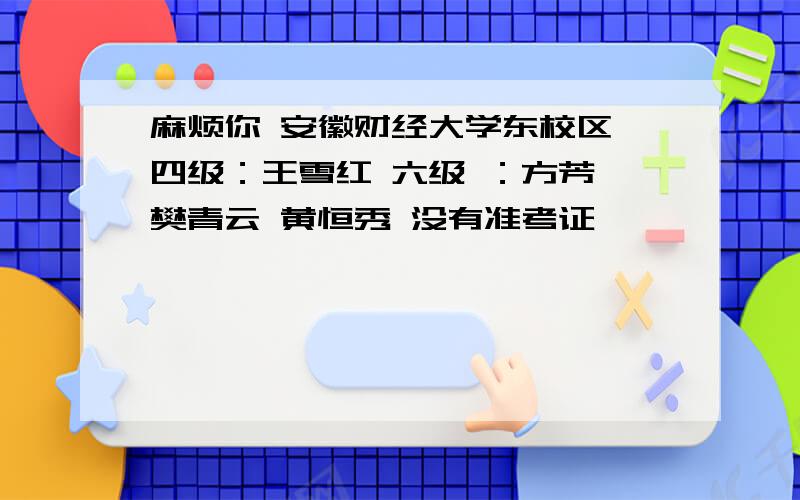 麻烦你 安徽财经大学东校区 四级：王雪红 六级 ：方芳 樊青云 黄恒秀 没有准考证