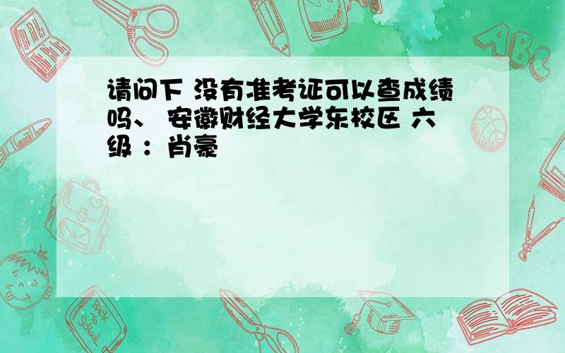 请问下 没有准考证可以查成绩吗、 安徽财经大学东校区 六级 ：肖豪