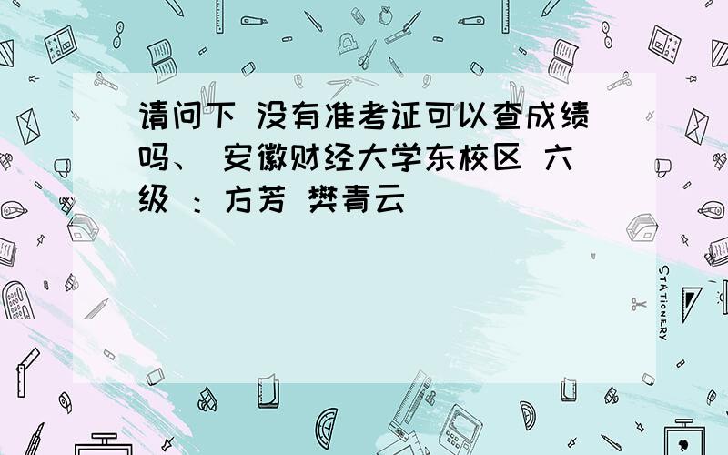 请问下 没有准考证可以查成绩吗、 安徽财经大学东校区 六级 ：方芳 樊青云