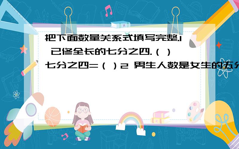 把下面数量关系式填写完整.1 已修全长的七分之四.（）*七分之四=（）2 男生人数是女生的五分之四.（）*五分之四=（）3 白兔只数比黑兔多八分之一.（）*八分之一=（）4 实际比计划节约了