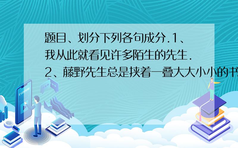 题目、划分下列各句成分.1、我从此就看见许多陌生的先生.2、藤野先生总是挟着一叠大大小小的书.3、干事在黑板上写广告.4、这位客人直勾勾地打量着主人的脸.我不紧要这几题的 我还要知