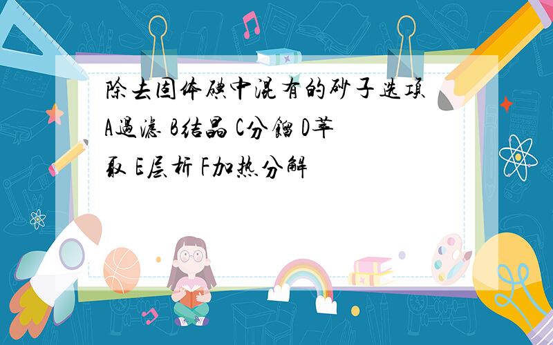 除去固体碘中混有的砂子选项 A过滤 B结晶 C分馏 D萃取 E层析 F加热分解