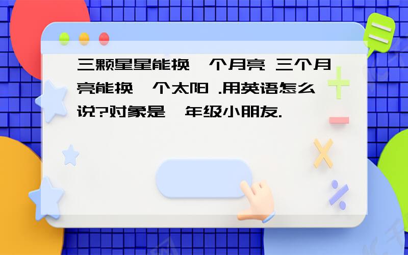 三颗星星能换一个月亮 三个月亮能换一个太阳 .用英语怎么说?对象是一年级小朋友.