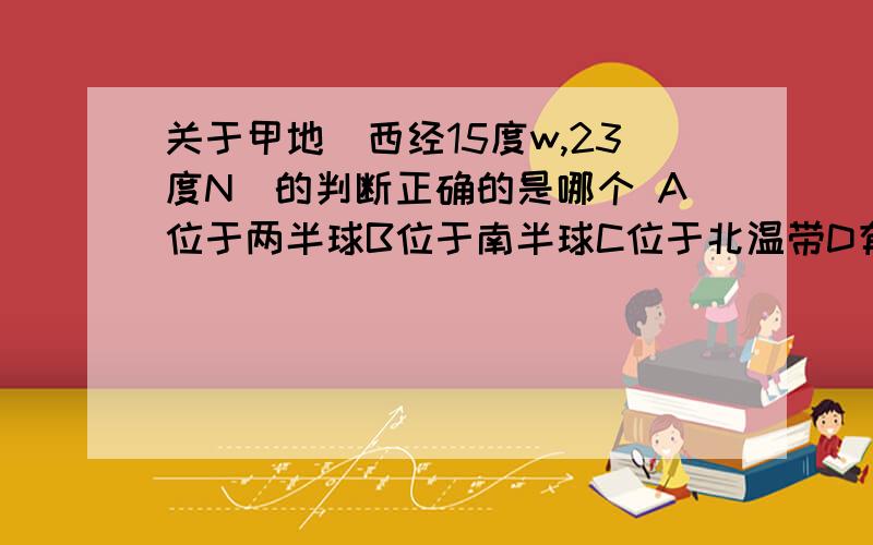 关于甲地（西经15度w,23度N)的判断正确的是哪个 A位于两半球B位于南半球C位于北温带D有阳光直射的地方