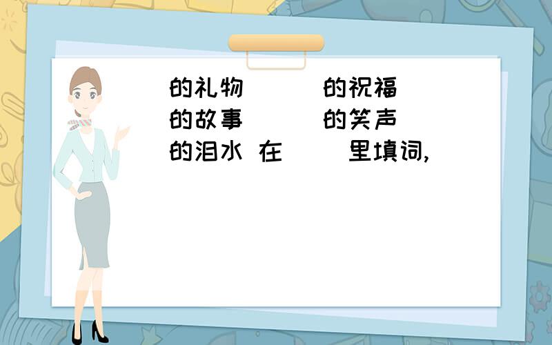 （ ）的礼物 （ ）的祝福 （ ）的故事 （ ）的笑声 （ ）的泪水 在（ ）里填词,