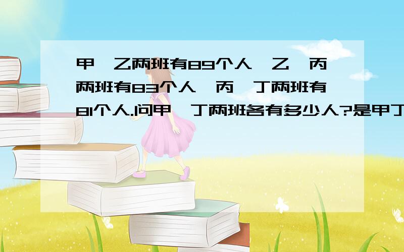 甲、乙两班有89个人,乙、丙两班有83个人,丙、丁两班有81个人.问甲、丁两班各有多少人?是甲丁各多少人？不是甲加丁一起多少人？