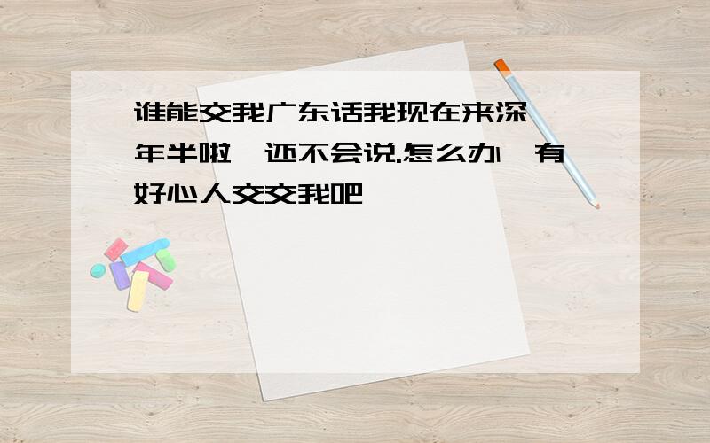 谁能交我广东话我现在来深圳一年半啦,还不会说.怎么办,有好心人交交我吧