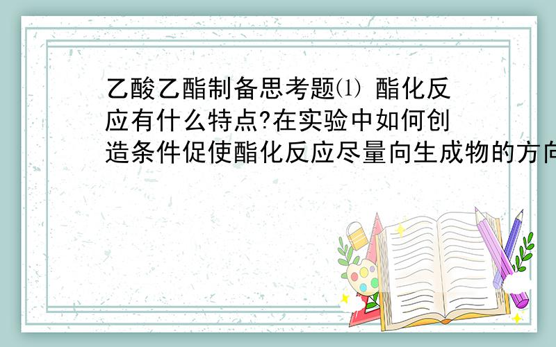 乙酸乙酯制备思考题⑴ 酯化反应有什么特点?在实验中如何创造条件促使酯化反应尽量向生成物的方向进行?⑵ 本实验若采用醋酸过量的做法是否合适?为什么?⑶ 蒸出的粗乙酸乙脂中主要有哪