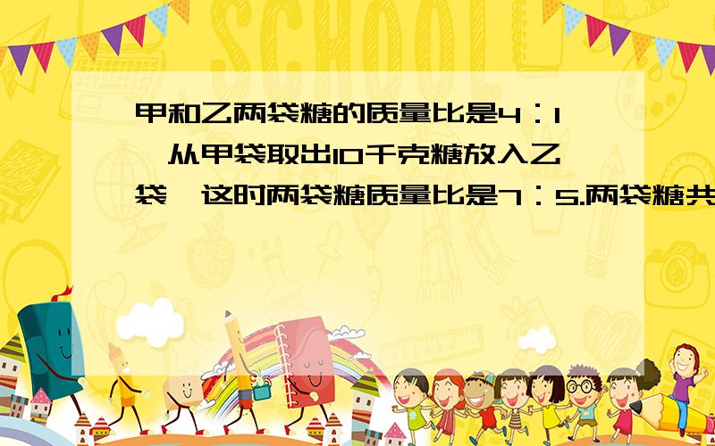 甲和乙两袋糖的质量比是4：1,从甲袋取出10千克糖放入乙袋,这时两袋糖质量比是7：5.两袋糖共重多少千克?