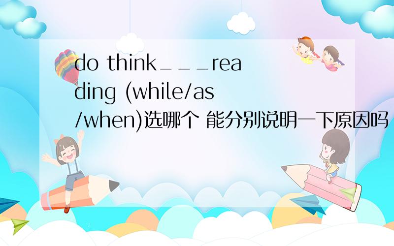 do think___reading (while/as/when)选哪个 能分别说明一下原因吗 as引导让步状语从句时 如果主从句主语一致 可以 省略从句主语吗