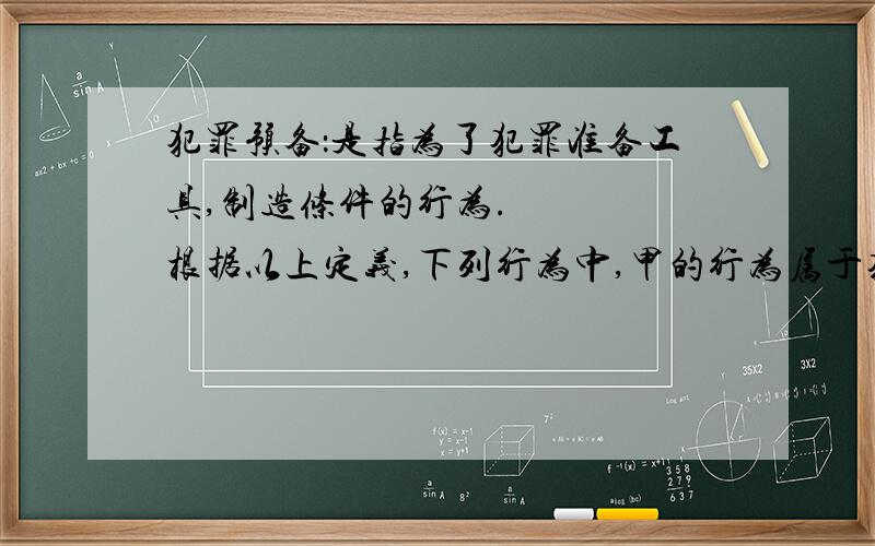 犯罪预备：是指为了犯罪准备工具,制造条件的行为.    根据以上定义,下列行为中,甲的行为属于犯罪预备的是（）     A 甲,乙,丙,丁四人预谋某晚去超市盗窃,由甲提供一辆三轮车.届时甲因害