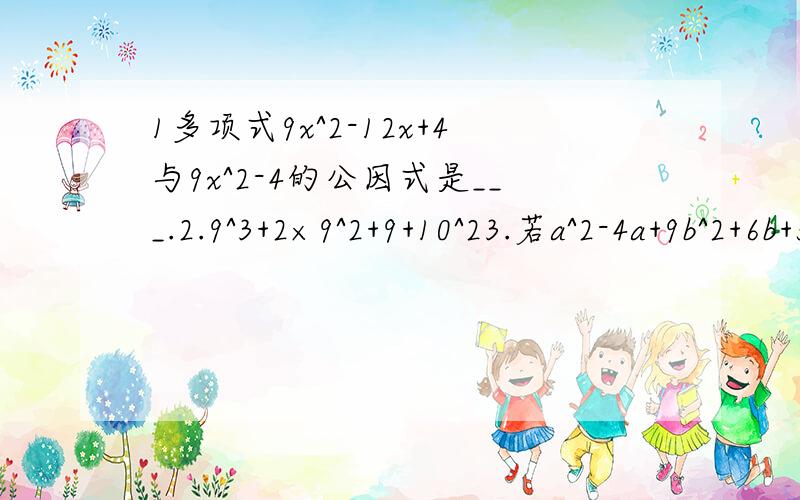 1多项式9x^2-12x+4与9x^2-4的公因式是___.2.9^3+2×9^2+9+10^23.若a^2-4a+9b^2+6b+5=0,求ab的值 第3道可以不用做了