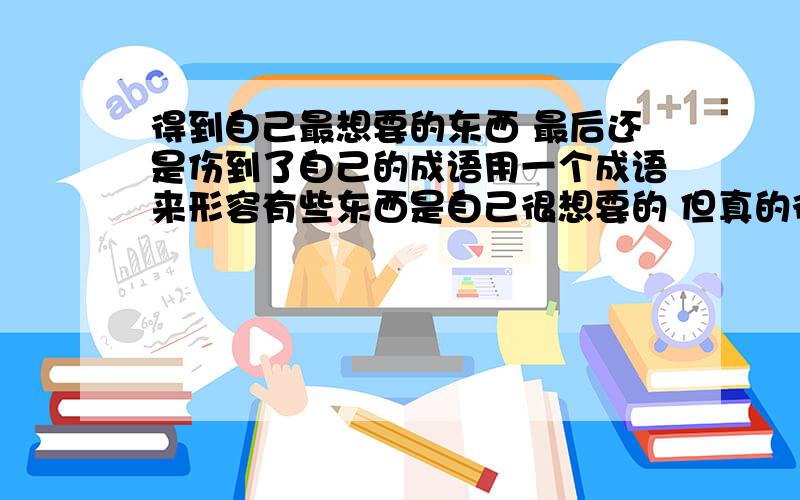 得到自己最想要的东西 最后还是伤到了自己的成语用一个成语来形容有些东西是自己很想要的 但真的得到了 发现因为这个东西而伤害到自己的成语