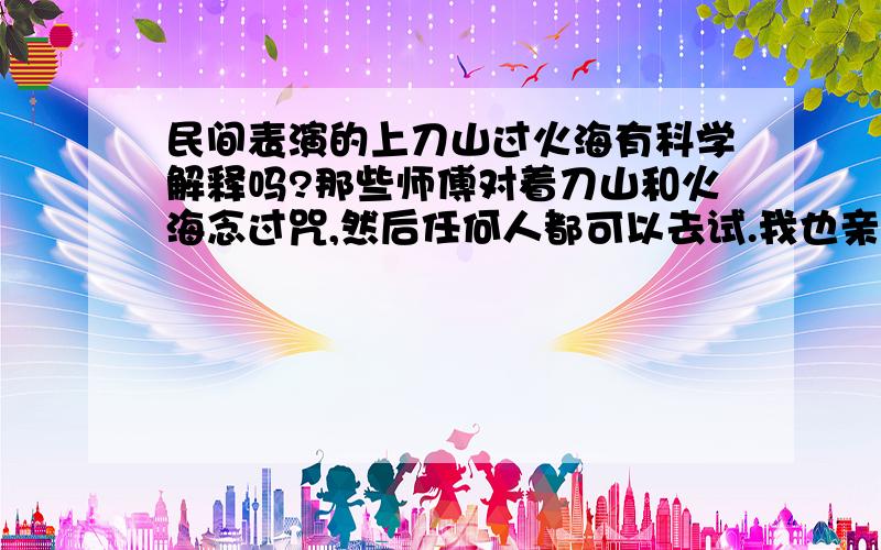 民间表演的上刀山过火海有科学解释吗?那些师傅对着刀山和火海念过咒,然后任何人都可以去试.我也亲自试过,上刀山（赤手赤脚爬插着利刀的木桩）没事,过火海（赤脚踩烧着的火炭）也不