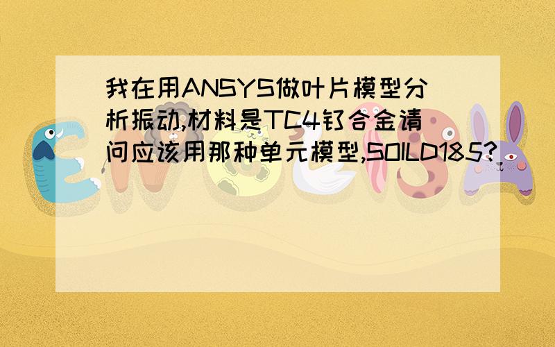 我在用ANSYS做叶片模型分析振动,材料是TC4钛合金请问应该用那种单元模型,SOILD185?