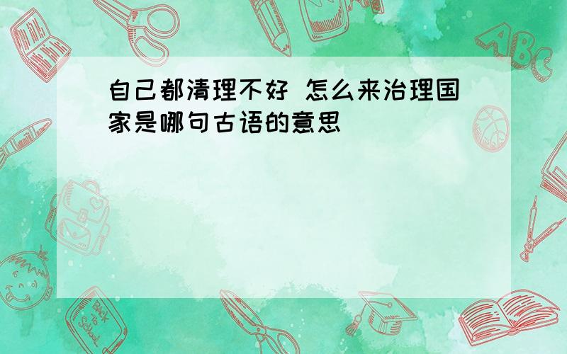 自己都清理不好 怎么来治理国家是哪句古语的意思