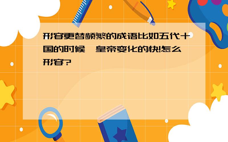 形容更替频繁的成语比如五代十国的时候,皇帝变化的快!怎么形容?