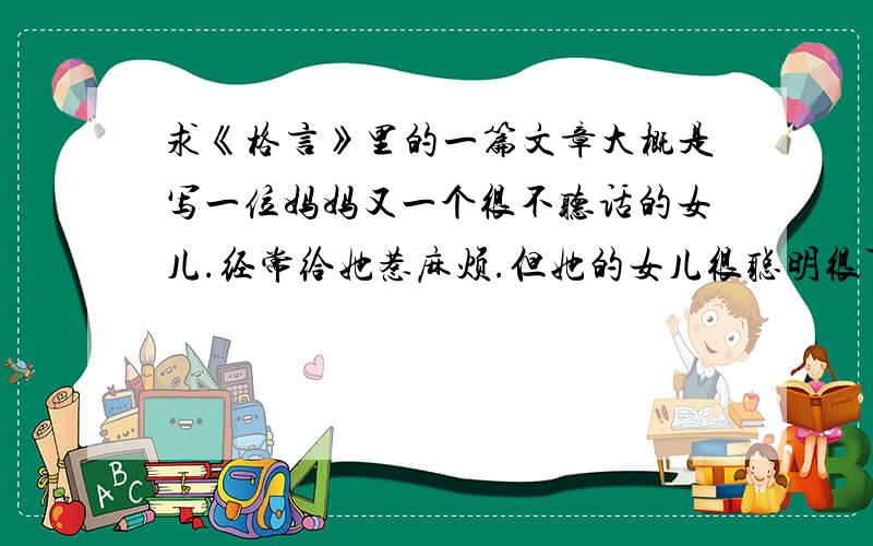 求《格言》里的一篇文章大概是写一位妈妈又一个很不听话的女儿.经常给她惹麻烦.但她的女儿很聪明很可爱.记得有一次写到.在她的女儿看到她妈妈拿错的病症单后.连这几个月美给她惹麻