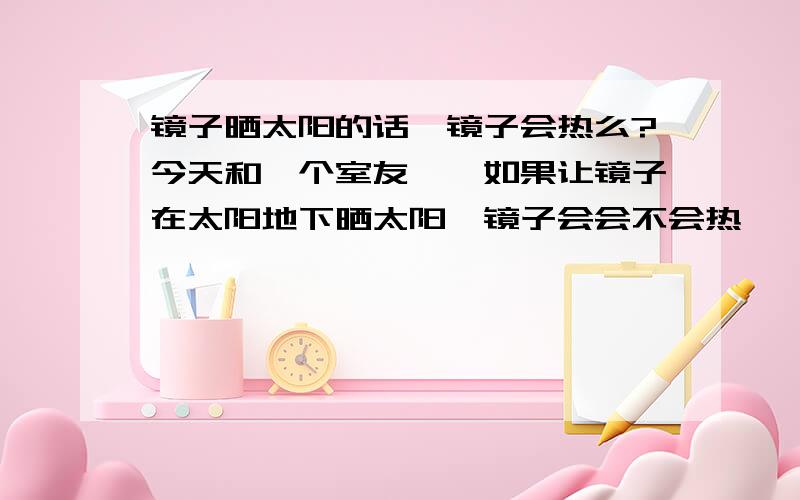 镜子晒太阳的话,镜子会热么?今天和一个室友犟,如果让镜子在太阳地下晒太阳,镜子会会不会热……所以我就来体一个问题……如果一个球体镜子(就是说没有不反光的面),在不接触任何固体介