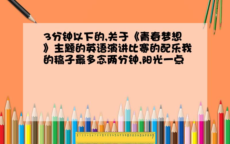 3分钟以下的,关于《青春梦想》主题的英语演讲比赛的配乐我的稿子最多念两分钟,阳光一点