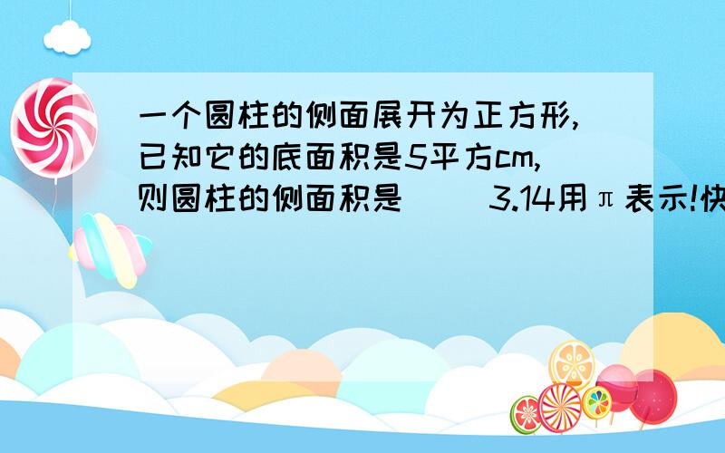 一个圆柱的侧面展开为正方形,已知它的底面积是5平方cm,则圆柱的侧面积是( )3.14用π表示!快阿要化成最简算式，不要出现X 也要说出为什么