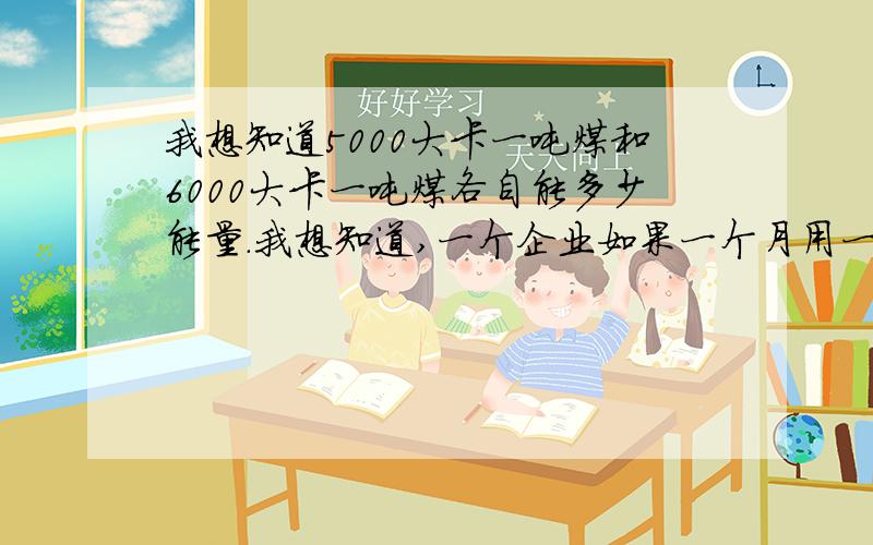 我想知道5000大卡一吨煤和6000大卡一吨煤各自能多少能量.我想知道,一个企业如果一个月用一千吨5000大卡的吨,改用6000大卡的煤可以节省多少吨煤?也可以分析下一吨5000大卡的煤会产生多少化