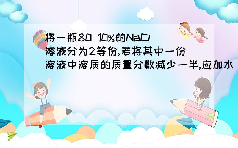 将一瓶80 10%的NaCl溶液分为2等份,若将其中一份溶液中溶质的质量分数减少一半,应加水_____克,若将另一份溶液中溶质的质量分数增大一倍,应加NaCl_________克