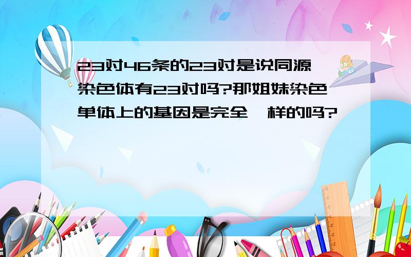 23对46条的23对是说同源染色体有23对吗?那姐妹染色单体上的基因是完全一样的吗?