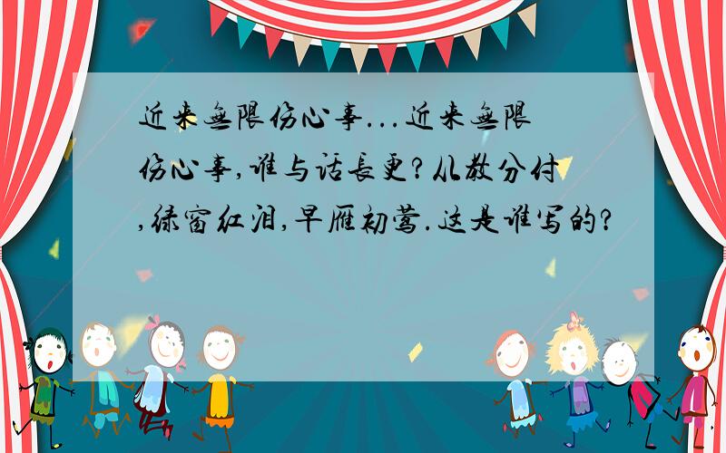 近来无限伤心事...近来无限伤心事,谁与话长更?从教分付,绿窗红泪,早雁初莺.这是谁写的?