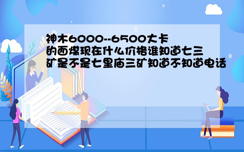 神木6000--6500大卡的面煤现在什么价格谁知道七三矿是不是七里庙三矿知道不知道电话