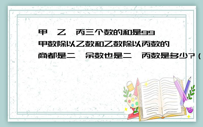 甲、乙、丙三个数的和是99,甲数除以乙数和乙数除以丙数的商都是二,余数也是二,丙数是多少?（用方程解,