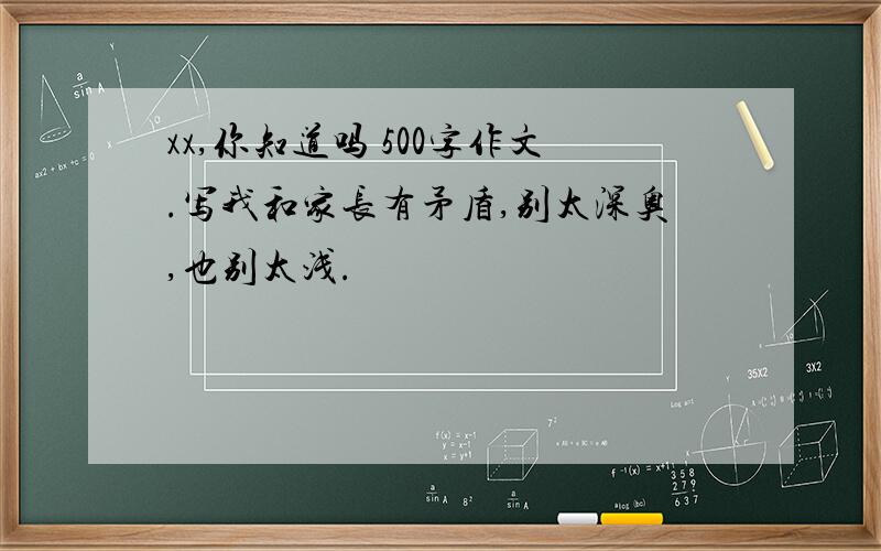 xx,你知道吗 500字作文.写我和家长有矛盾,别太深奥,也别太浅.