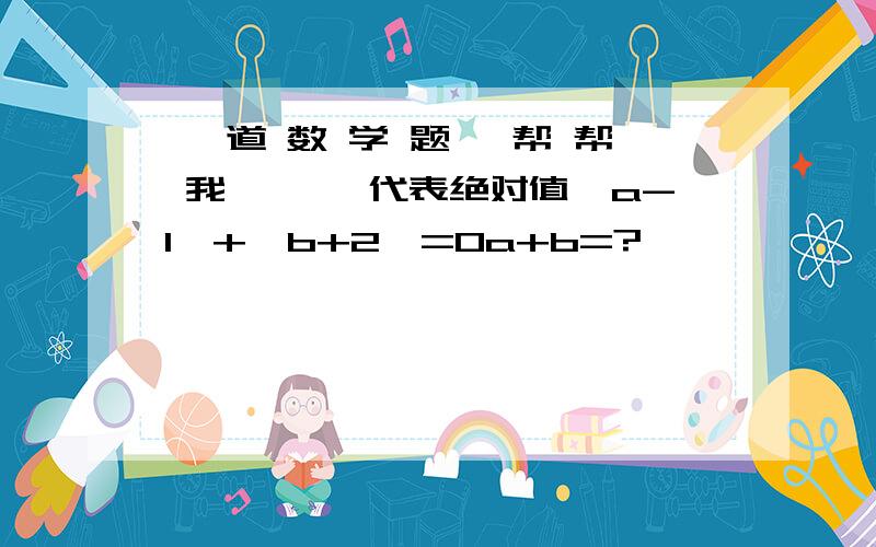 一 道 数 学 题 ,帮 帮 我 ★「」代表绝对值「a-1」+「b+2」=0a+b=?