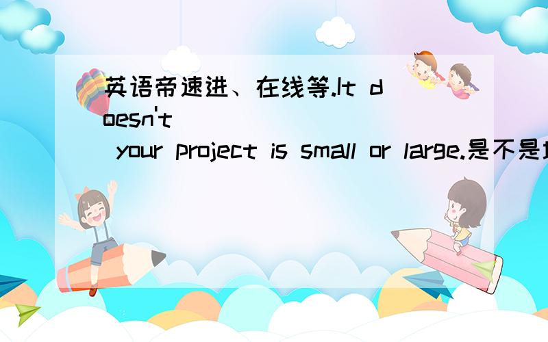 英语帝速进、在线等.It doesn't ___ ___ your project is small or large.是不是填matter whether?