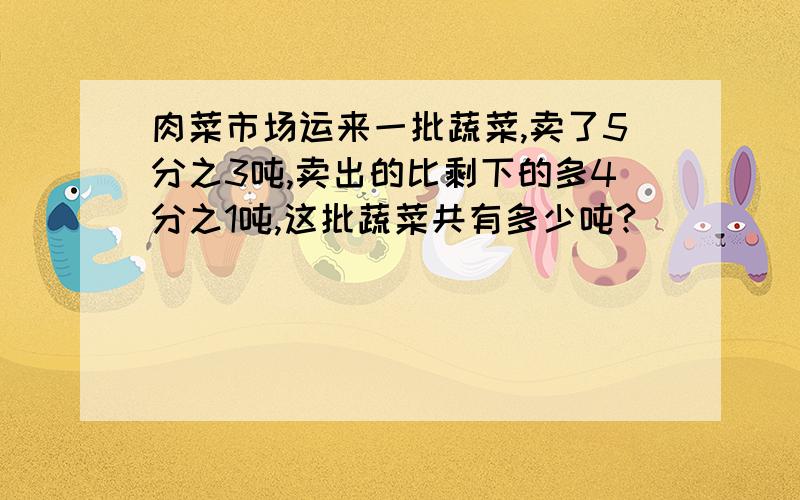 肉菜市场运来一批蔬菜,卖了5分之3吨,卖出的比剩下的多4分之1吨,这批蔬菜共有多少吨?